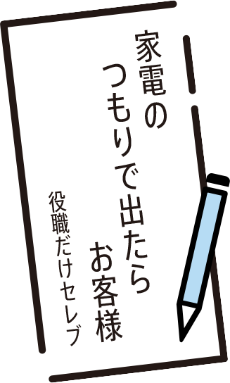 家電の　つもりで出たら　お客様